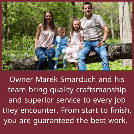 Owner Marek Smarduch and his team bring quality craftsmanship and superior service to every job they encounter. From start to finish, you are guaranteed the best work.